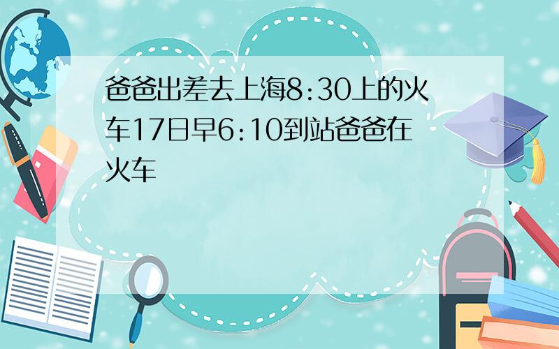 爸爸出差去上海8:30上的火车17日早6:10到站爸爸在火车