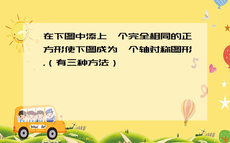 在下图中添上一个完全相同的正方形使下图成为一个轴对称图形.（有三种方法）