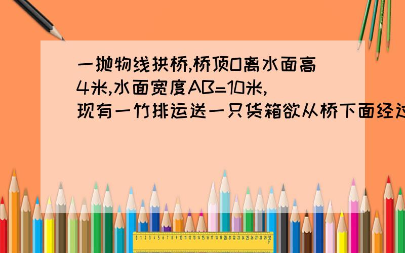 一抛物线拱桥,桥顶O离水面高4米,水面宽度AB=10米,现有一竹排运送一只货箱欲从桥下面经过,已知货箱长10米,宽6米,