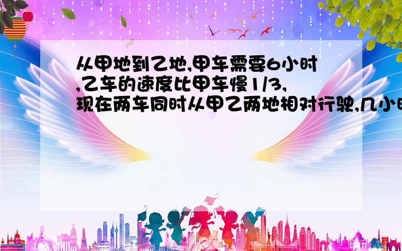 从甲地到乙地,甲车需要6小时,乙车的速度比甲车慢1/3,现在两车同时从甲乙两地相对行驶,几小时相遇?