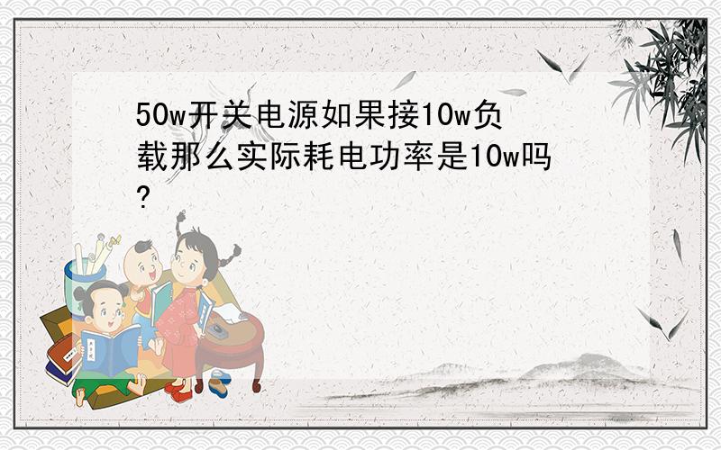 50w开关电源如果接10w负载那么实际耗电功率是10w吗?