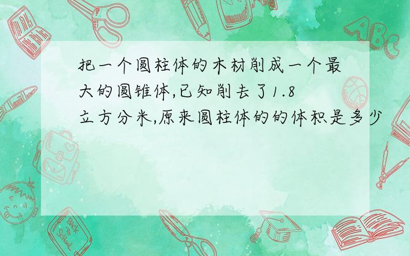 把一个圆柱体的木材削成一个最大的圆锥体,已知削去了1.8立方分米,原来圆柱体的的体积是多少