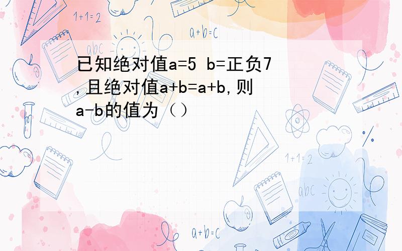 已知绝对值a=5 b=正负7,且绝对值a+b=a+b,则a-b的值为（）