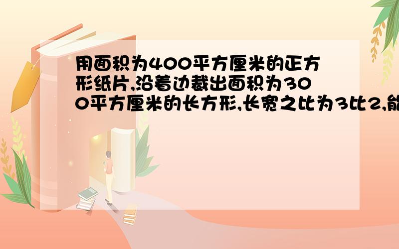 用面积为400平方厘米的正方形纸片,沿着边裁出面积为300平方厘米的长方形,长宽之比为3比2,能裁处来吗