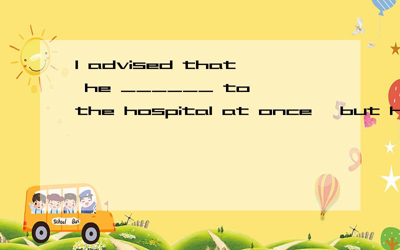 I advised that he ______ to the hospital at once, but he ins