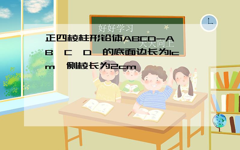 正四棱柱形铅体ABCD-A'B'C'D'的底面边长为1cm,侧棱长为2cm