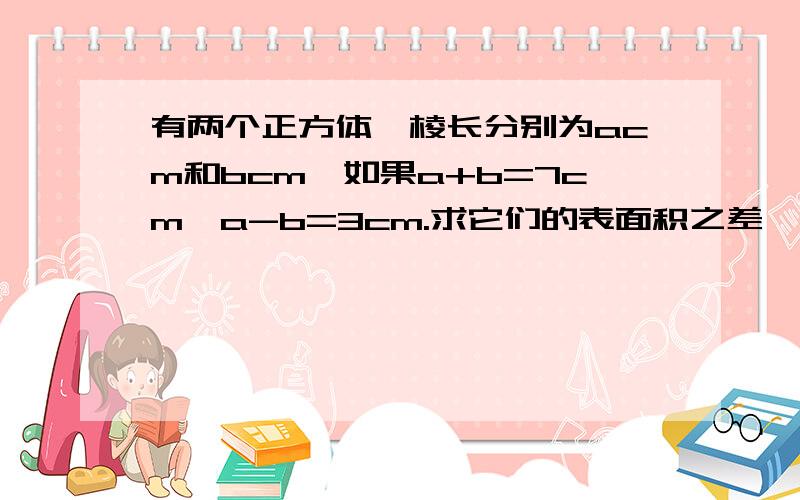 有两个正方体,棱长分别为acm和bcm,如果a+b=7cm,a-b=3cm.求它们的表面积之差