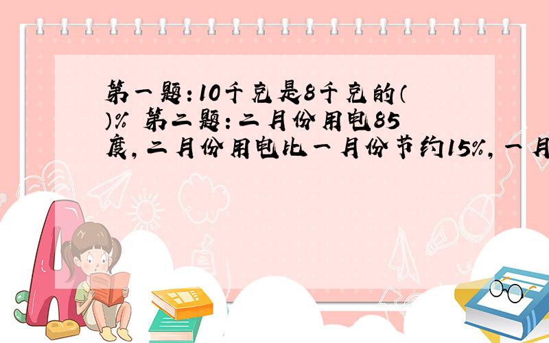 第一题：10千克是8千克的（）％ 第二题：二月份用电85度,二月份用电比一月份节约15％,一月份用电（）度