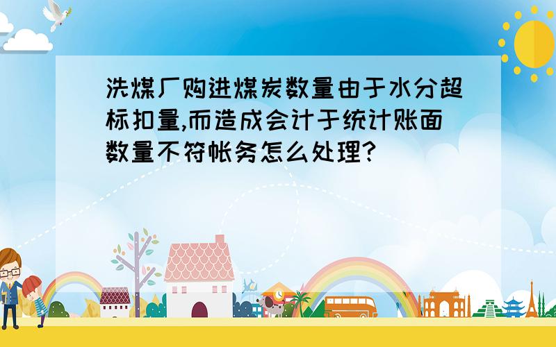 洗煤厂购进煤炭数量由于水分超标扣量,而造成会计于统计账面数量不符帐务怎么处理?