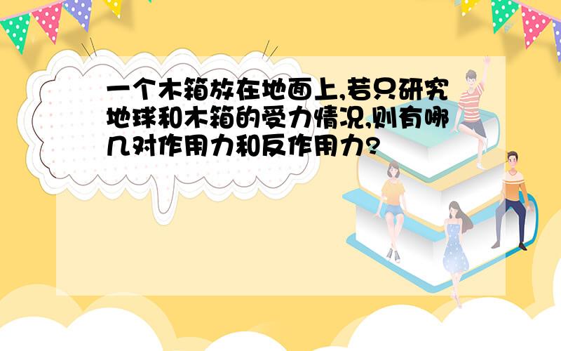 一个木箱放在地面上,若只研究地球和木箱的受力情况,则有哪几对作用力和反作用力?