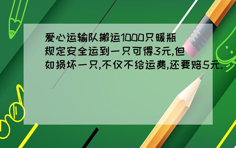 爱心运输队搬运1000只暖瓶规定安全运到一只可得3元,但如损坏一只,不仅不给运费,还要赔5元.