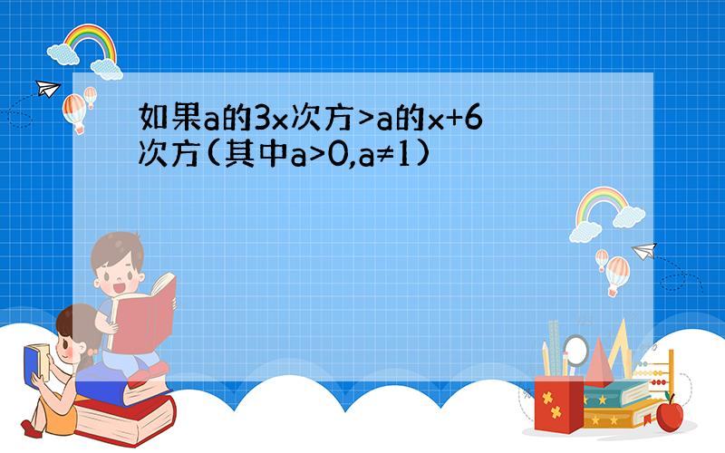 如果a的3x次方>a的x+6次方(其中a>0,a≠1)