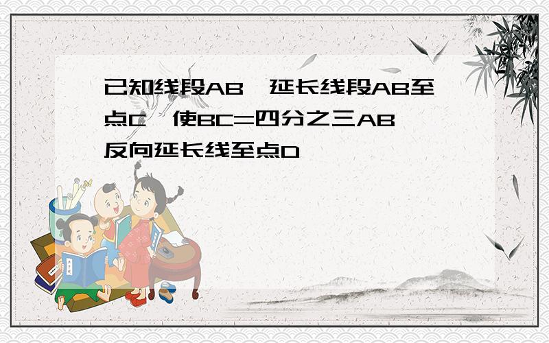 已知线段AB,延长线段AB至点C,使BC=四分之三AB,反向延长线至点D,