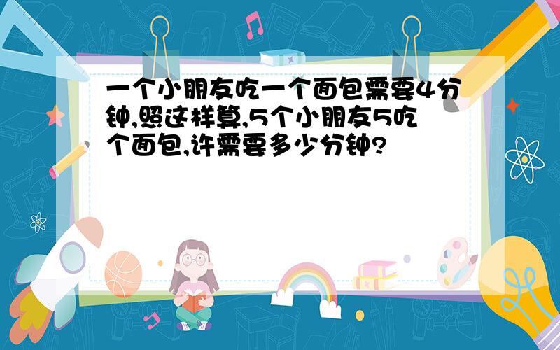 一个小朋友吃一个面包需要4分钟,照这样算,5个小朋友5吃个面包,许需要多少分钟?