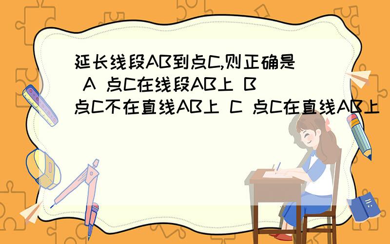 延长线段AB到点C,则正确是 A 点C在线段AB上 B 点C不在直线AB上 C 点C在直线AB上 D 点C在直线AB的延