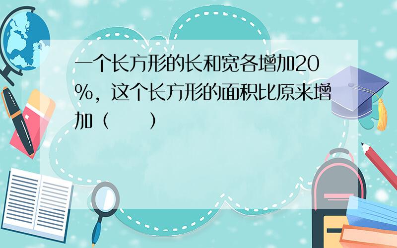 一个长方形的长和宽各增加20%，这个长方形的面积比原来增加（　　）