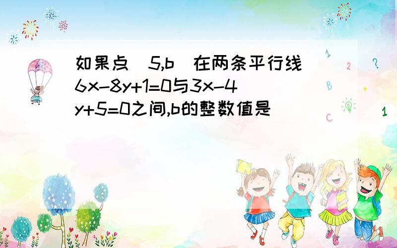 如果点（5,b)在两条平行线6x-8y+1=0与3x-4y+5=0之间,b的整数值是