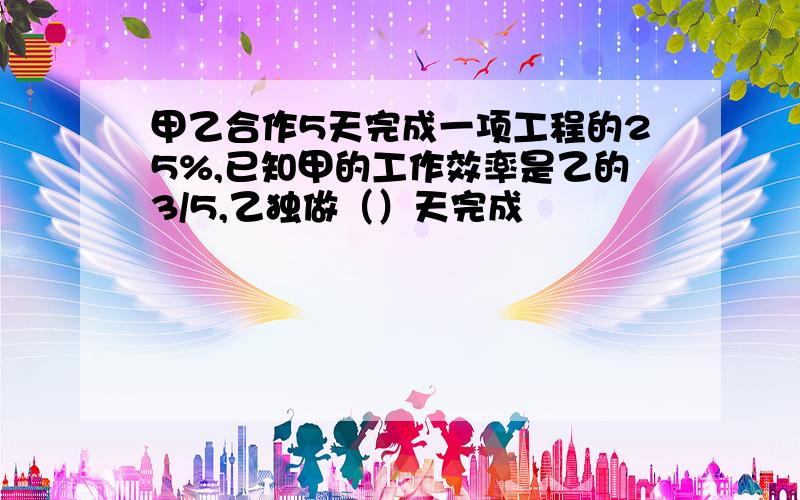 甲乙合作5天完成一项工程的25%,已知甲的工作效率是乙的3/5,乙独做（）天完成