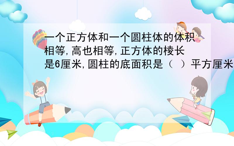 一个正方体和一个圆柱体的体积相等,高也相等,正方体的棱长是6厘米,圆柱的底面积是（ ）平方厘米.