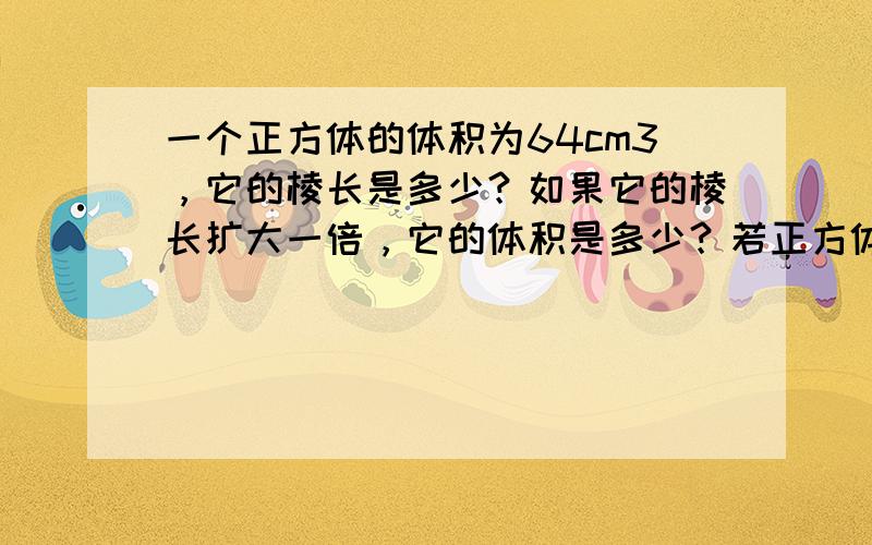 一个正方体的体积为64cm3，它的棱长是多少？如果它的棱长扩大一倍，它的体积是多少？若正方体的体积改为原正方体体积的一半