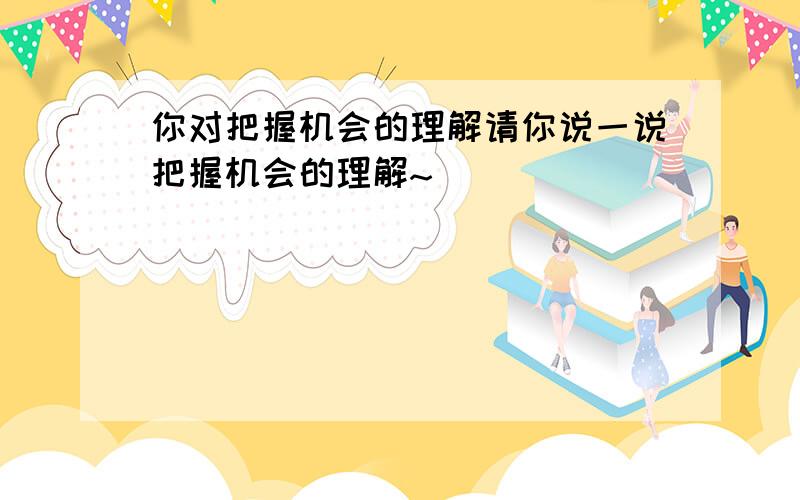 你对把握机会的理解请你说一说把握机会的理解~