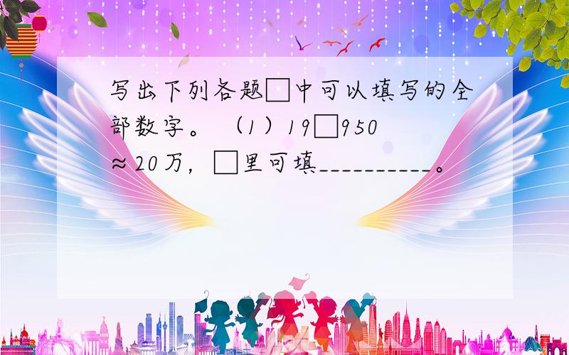 写出下列各题□中可以填写的全部数字。 （1）19□950≈20万，□里可填__________。