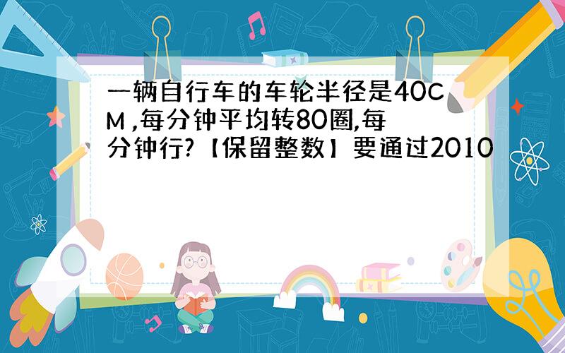 一辆自行车的车轮半径是40CM ,每分钟平均转80圈,每分钟行?【保留整数】要通过2010