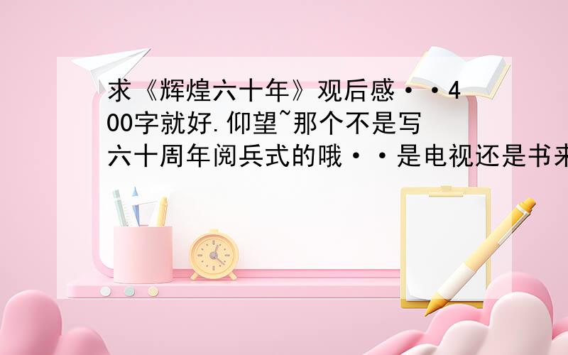 求《辉煌六十年》观后感··400字就好.仰望~那个不是写六十周年阅兵式的哦··是电视还是书来着·不知道