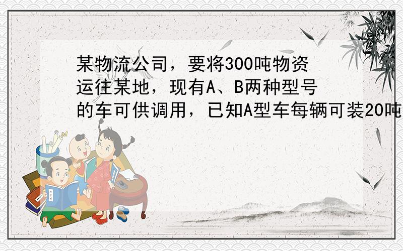 某物流公司，要将300吨物资运往某地，现有A、B两种型号的车可供调用，已知A型车每辆可装20吨，B型车每辆可装15吨，在