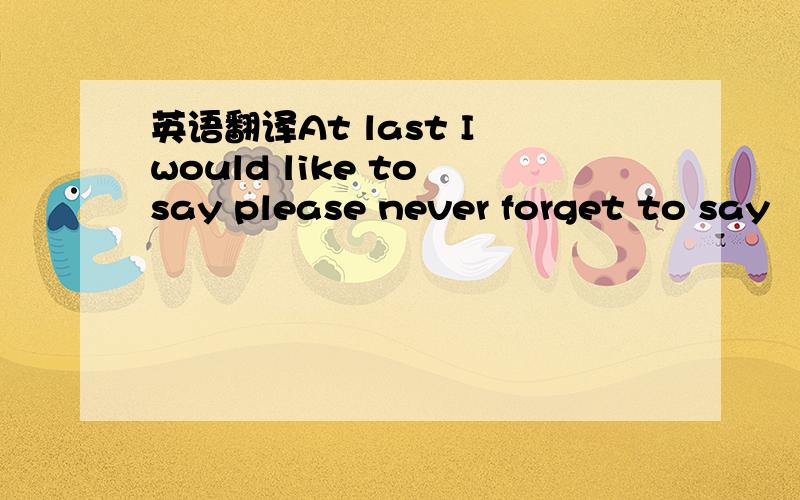 英语翻译At last I would like to say please never forget to say “