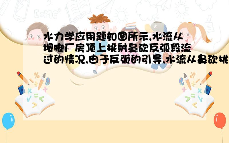 水力学应用题如图所示,水流从坝脚厂房顶上挑射鼻砍反弧段流过的情况,由于反弧的引导,水流从鼻砍挑射出时的仰角为30度,反弧