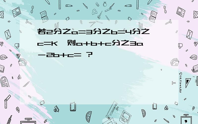 若2分之a=3分之b=4分之c=K,则a+b+c分之3a－2b+c= ?