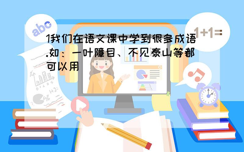 1我们在语文课中学到很多成语.如：一叶障目、不见泰山等都可以用（