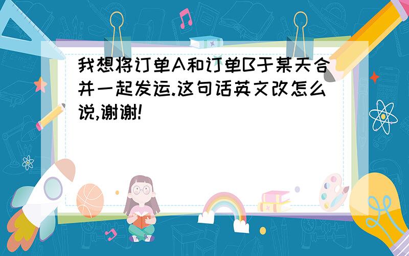 我想将订单A和订单B于某天合并一起发运.这句话英文改怎么说,谢谢!