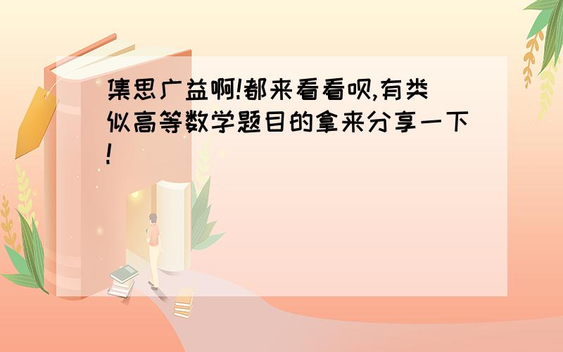 集思广益啊!都来看看呗,有类似高等数学题目的拿来分享一下!