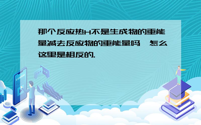 那个反应热H不是生成物的重能量减去反应物的重能量吗,怎么这里是相反的.