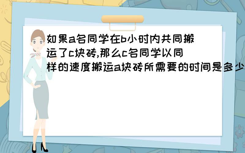 如果a名同学在b小时内共同搬运了c块砖,那么c名同学以同样的速度搬运a块砖所需要的时间是多少!