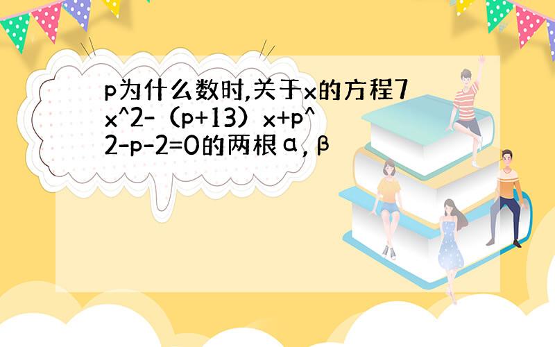 p为什么数时,关于x的方程7x^2-（p+13）x+p^2-p-2=0的两根α,β