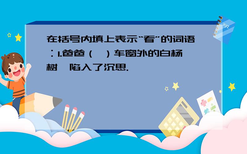 在括号内填上表示“看”的词语：1.爸爸（ ）车窗外的白杨树,陷入了沉思.