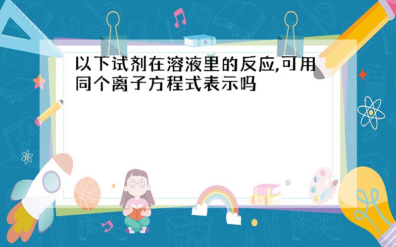 以下试剂在溶液里的反应,可用同个离子方程式表示吗