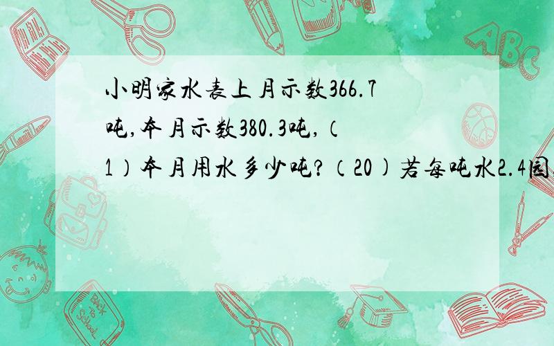 小明家水表上月示数366.7吨,本月示数380.3吨,（1）本月用水多少吨?（20)若每吨水2.4园,小明家应付水费