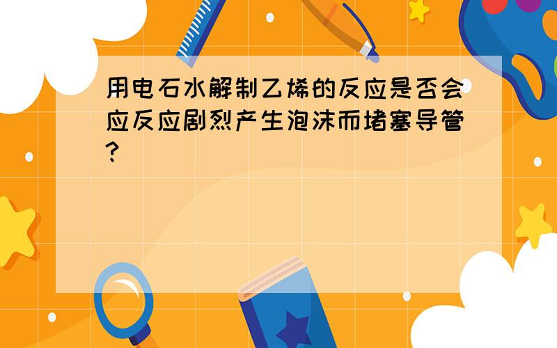 用电石水解制乙烯的反应是否会应反应剧烈产生泡沫而堵塞导管?