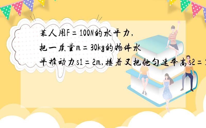 某人用F=100N的水平力,把一质量m=30kg的物体水平推动力s1=2m,接着又把他匀速举高s2=1m,