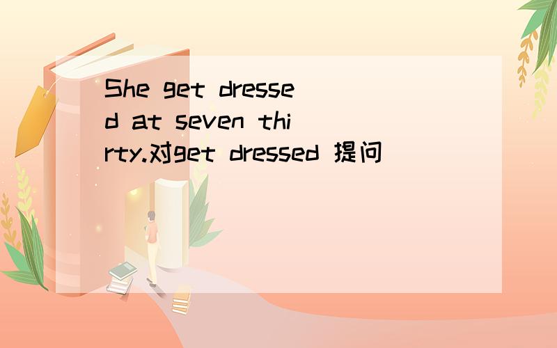 She get dressed at seven thirty.对get dressed 提问