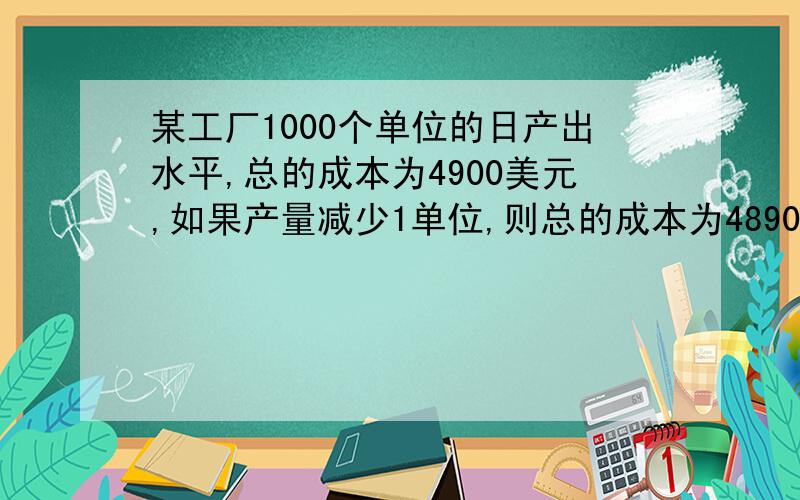 某工厂1000个单位的日产出水平,总的成本为4900美元,如果产量减少1单位,则总的成本为4890美元,在这个产出的范围