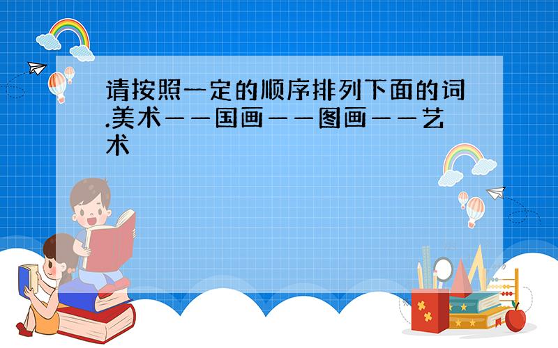 请按照一定的顺序排列下面的词.美术——国画——图画——艺术