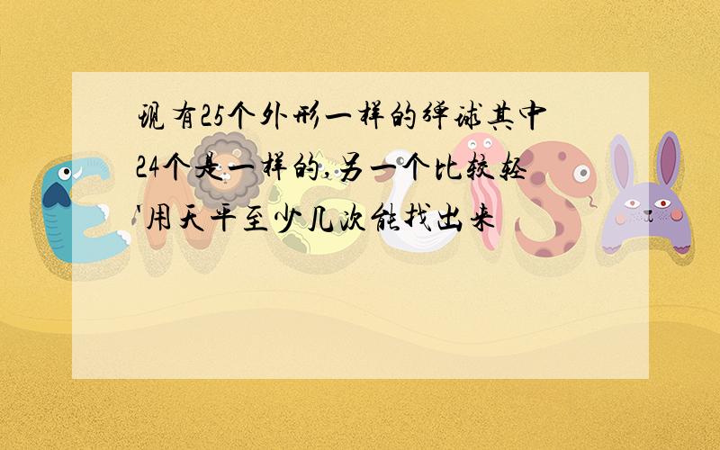 现有25个外形一样的弹球其中24个是一样的,另一个比较轻'用天平至少几次能找出来