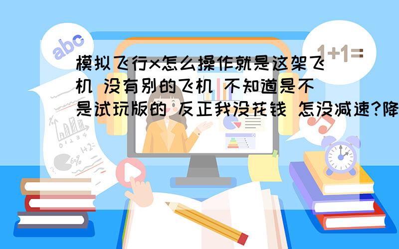 模拟飞行x怎么操作就是这架飞机 没有别的飞机 不知道是不是试玩版的 反正我没花钱 怎没减速?降落?是不是试玩版的?（我没