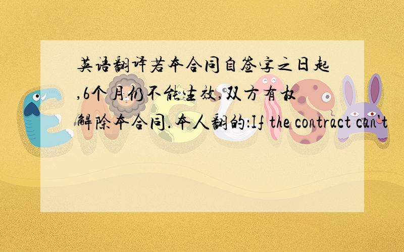 英语翻译若本合同自签字之日起,6个月仍不能生效,双方有权解除本合同.本人翻的：If the contract can't