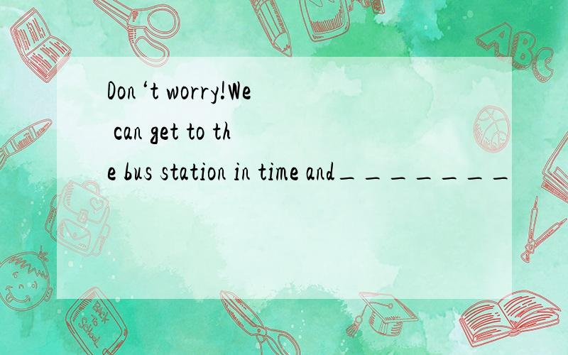 Don‘t worry!We can get to the bus station in time and_______